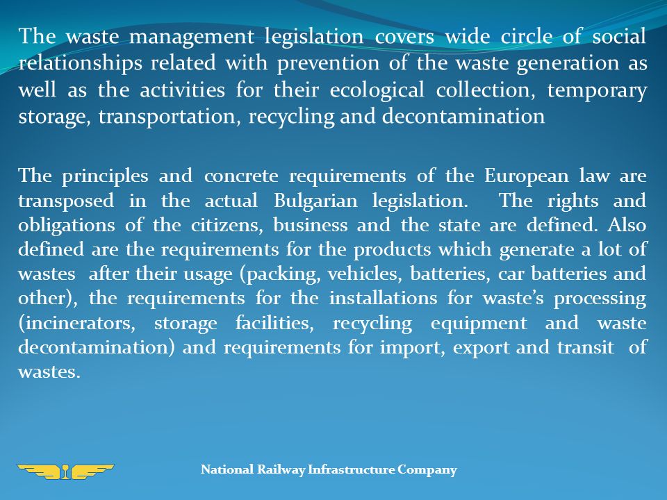 The waste management legislation covers wide circle of social relationships related with prevention of the waste generation as well as the activities for their ecological collection, temporary storage, transportation, recycling and decontamination The principles and concrete requirements of the European law are transposed in the actual Bulgarian legislation.