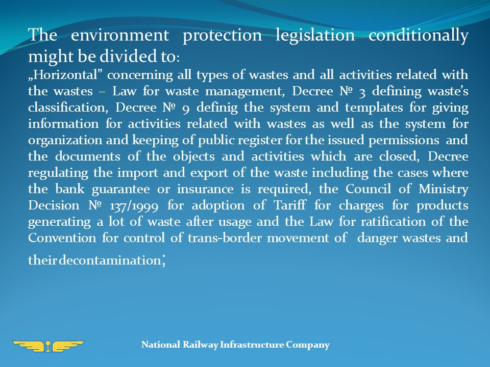 National Railway Infrastructure Company The environment protection legislation conditionally might be divided to : „Horizontal concerning all types of wastes and all activities related with the wastes – Law for waste management, Decree № 3 defining waste’s classification, Decree № 9 definig the system and templates for giving information for activities related with wastes as well as the system for organization and keeping of public register for the issued permissions and the documents of the objects and activities which are closed, Decree regulating the import and export of the waste including the cases where the bank guarantee or insurance is required, the Council of Ministry Decision № 137/1999 for adoption of Tariff for charges for products generating a lot of waste after usage and the Law for ratification of the Convention for control of trans-border movement of danger wastes and their decontamination ;