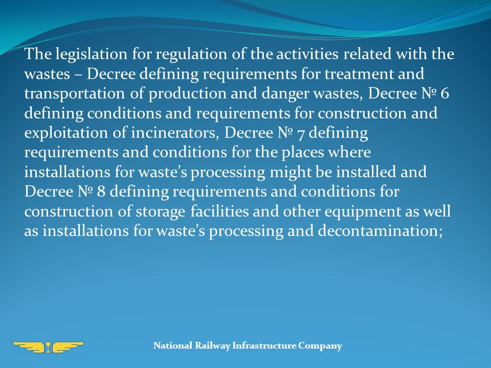 National Railway Infrastructure Company The legislation for regulation of the activities related with the wastes – Decree defining requirements for treatment and transportation of production and danger wastes, Decree № 6 defining conditions and requirements for construction and exploitation of incinerators, Decree № 7 defining requirements and conditions for the places where installations for waste’s processing might be installed and Decree № 8 defining requirements and conditions for construction of storage facilities and other equipment as well as installations for waste’s processing and decontamination;