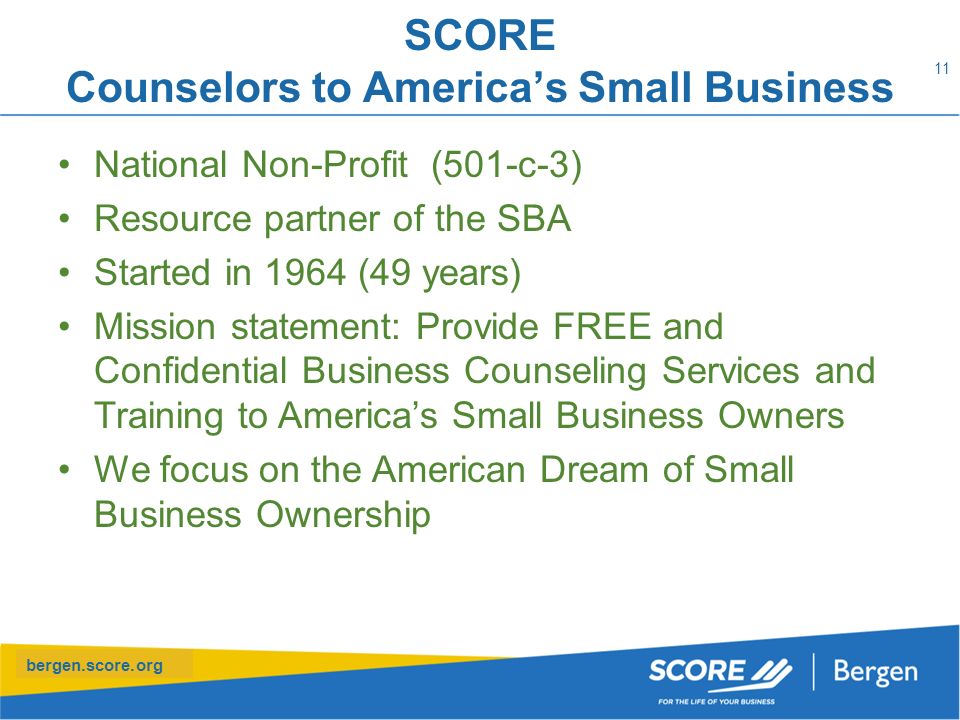 bergen.score.org SCORE Counselors to America’s Small Business National Non-Profit (501-c-3) Resource partner of the SBA Started in 1964 (49 years) Mission statement: Provide FREE and Confidential Business Counseling Services and Training to America’s Small Business Owners We focus on the American Dream of Small Business Ownership 11