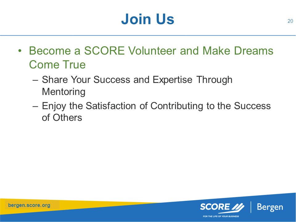 bergen.score.org Join Us Become a SCORE Volunteer and Make Dreams Come True –Share Your Success and Expertise Through Mentoring –Enjoy the Satisfaction of Contributing to the Success of Others 20