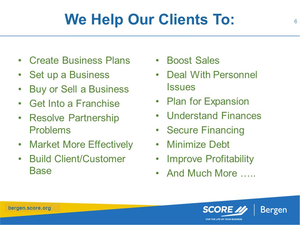 bergen.score.org We Help Our Clients To: Create Business Plans Set up a Business Buy or Sell a Business Get Into a Franchise Resolve Partnership Problems Market More Effectively Build Client/Customer Base 6 Boost Sales Deal With Personnel Issues Plan for Expansion Understand Finances Secure Financing Minimize Debt Improve Profitability And Much More …..