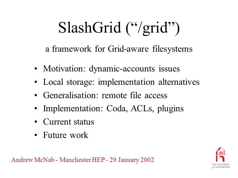 Andrew McNab - Manchester HEP - 29 January 2002 SlashGrid ( /grid ) Motivation: dynamic-accounts issues Local storage: implementation alternatives Generalisation: remote file access Implementation: Coda, ACLs, plugins Current status Future work a framework for Grid-aware filesystems