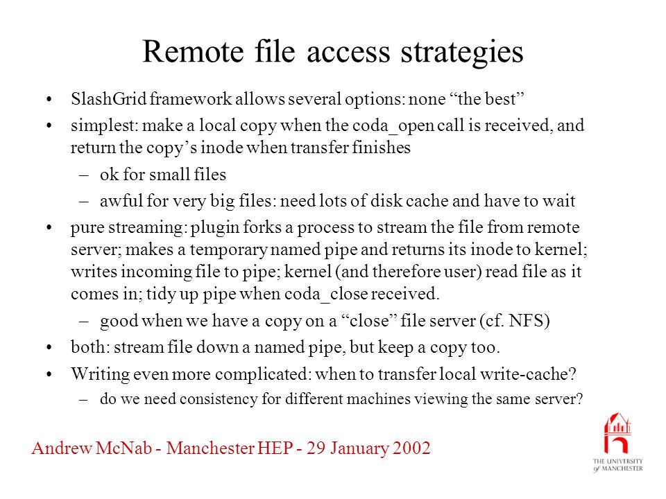 Andrew McNab - Manchester HEP - 29 January 2002 Remote file access strategies SlashGrid framework allows several options: none the best simplest: make a local copy when the coda_open call is received, and return the copy’s inode when transfer finishes –ok for small files –awful for very big files: need lots of disk cache and have to wait pure streaming: plugin forks a process to stream the file from remote server; makes a temporary named pipe and returns its inode to kernel; writes incoming file to pipe; kernel (and therefore user) read file as it comes in; tidy up pipe when coda_close received.