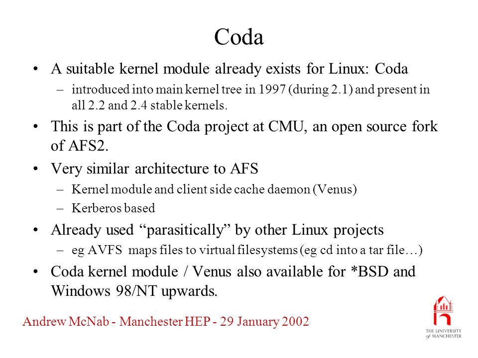 Andrew McNab - Manchester HEP - 29 January 2002 Coda A suitable kernel module already exists for Linux: Coda –introduced into main kernel tree in 1997 (during 2.1) and present in all 2.2 and 2.4 stable kernels.