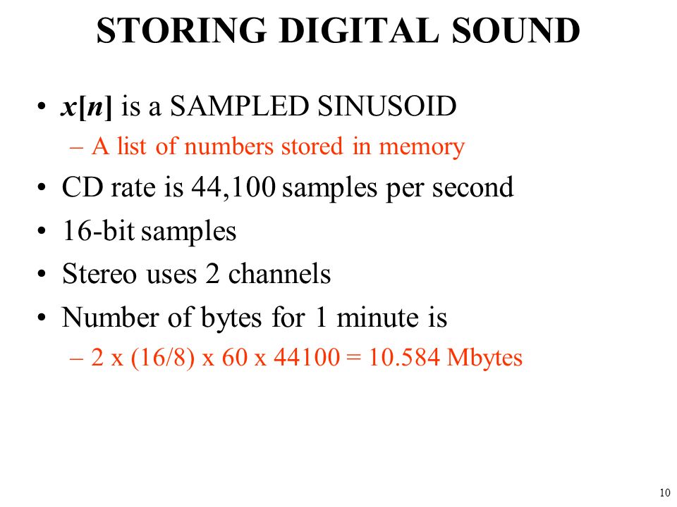 9 DIGITIZE the WAVEFORM x[n] is a SAMPLED SINUSOID –A list of numbers stored in memory Sample at 11,025 samples per second –Called the SAMPLING RATE of the A/D –Time between samples is 1/11025 = 90.7 microsec Output via D/A hardware (at F samp )