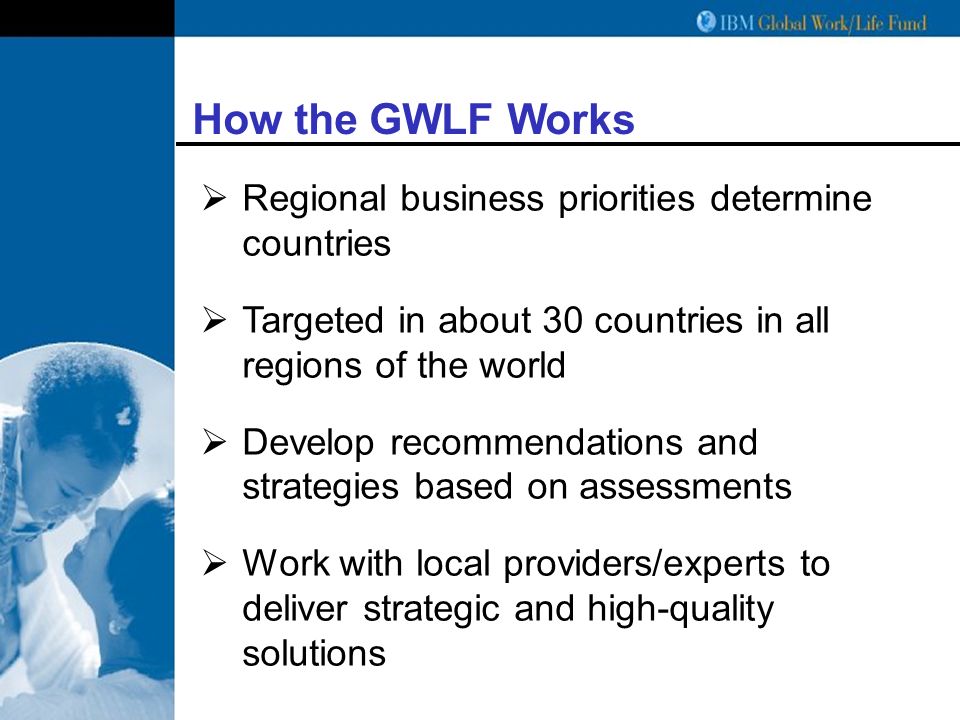 How the GWLF Works  Regional business priorities determine countries  Targeted in about 30 countries in all regions of the world  Develop recommendations and strategies based on assessments  Work with local providers/experts to deliver strategic and high-quality solutions