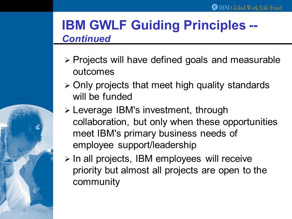 IBM GWLF Guiding Principles -- Continued  Projects will have defined goals and measurable outcomes  Only projects that meet high quality standards will be funded  Leverage IBM s investment, through collaboration, but only when these opportunities meet IBM s primary business needs of employee support/leadership  In all projects, IBM employees will receive priority but almost all projects are open to the community