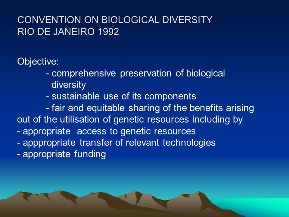 CONVENTION ON BIOLOGICAL DIVERSITY RIO DE JANEIRO 1992 Objective: - comprehensive preservation of biological diversity - sustainable use of its components - fair and equitable sharing of the benefits arising out of the utilisation of genetic resources including by - appropriate access to genetic resources - apppropriate transfer of relevant technologies - appropriate funding