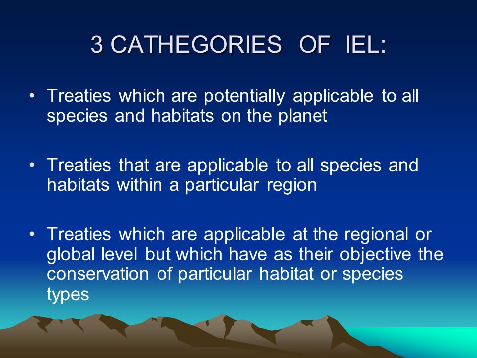 3 CATHEGORIES OF IEL: Treaties which are potentially applicable to all species and habitats on the planet Treaties that are applicable to all species and habitats within a particular region Treaties which are applicable at the regional or global level but which have as their objective the conservation of particular habitat or species types