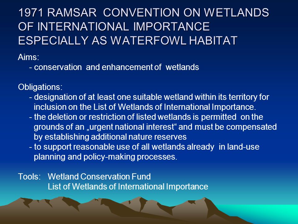 1971 RAMSAR CONVENTION ON WETLANDS OF INTERNATIONAL IMPORTANCE ESPECIALLY AS WATERFOWL HABITAT Aims: - conservation and enhancement of wetlands Obligations: - designation of at least one suitable wetland within its territory for inclusion on the List of Wetlands of International Importance.