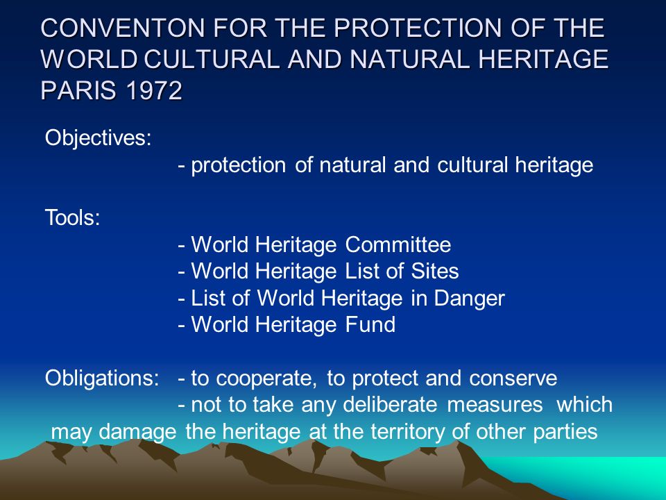 CONVENTON FOR THE PROTECTION OF THE WORLD CULTURAL AND NATURAL HERITAGE PARIS 1972 Objectives: - protection of natural and cultural heritage Tools: - World Heritage Committee - World Heritage List of Sites - List of World Heritage in Danger - World Heritage Fund Obligations:- to cooperate, to protect and conserve - not to take any deliberate measures which may damage the heritage at the territory of other parties