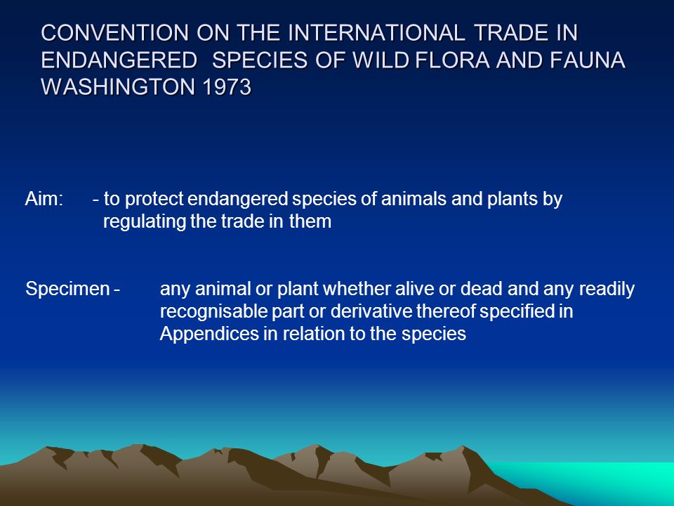 CONVENTION ON THE INTERNATIONAL TRADE IN ENDANGERED SPECIES OF WILD FLORA AND FAUNA WASHINGTON 1973 Aim: - to protect endangered species of animals and plants by regulating the trade in them Specimen - any animal or plant whether alive or dead and any readily recognisable part or derivative thereof specified in Appendices in relation to the species