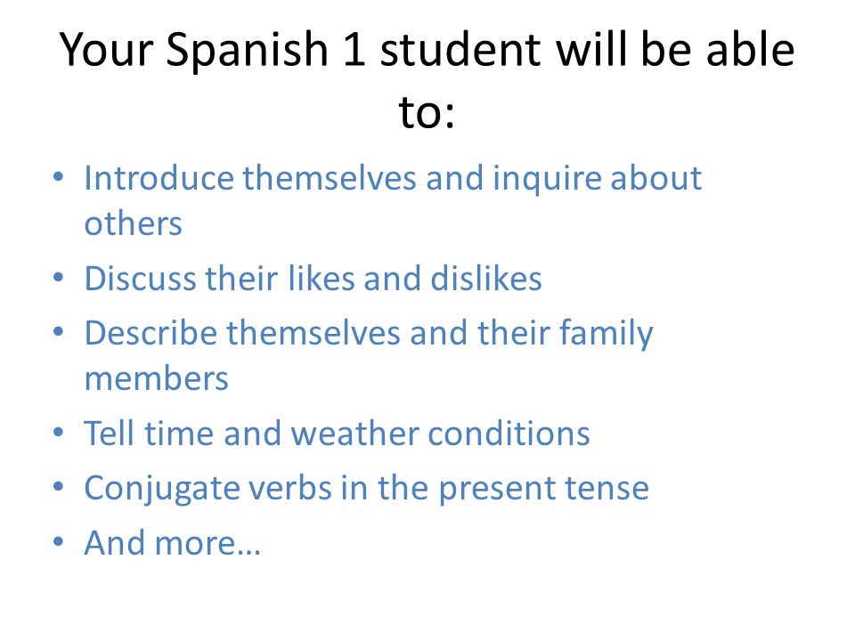 Your Spanish 1 student will be able to: Introduce themselves and inquire about others Discuss their likes and dislikes Describe themselves and their family members Tell time and weather conditions Conjugate verbs in the present tense And more…