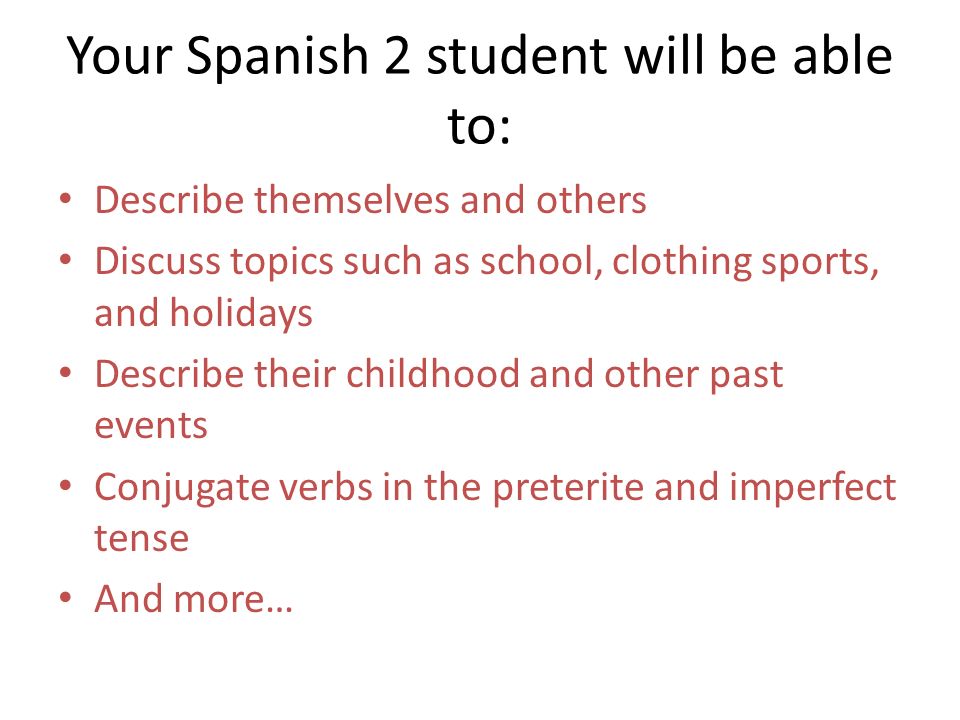 Your Spanish 2 student will be able to: Describe themselves and others Discuss topics such as school, clothing sports, and holidays Describe their childhood and other past events Conjugate verbs in the preterite and imperfect tense And more…