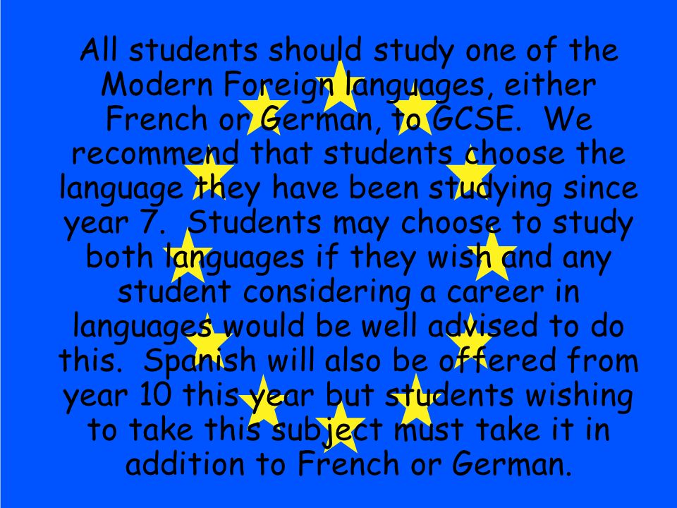 All students should study one of the Modern Foreign languages, either French or German, to GCSE.