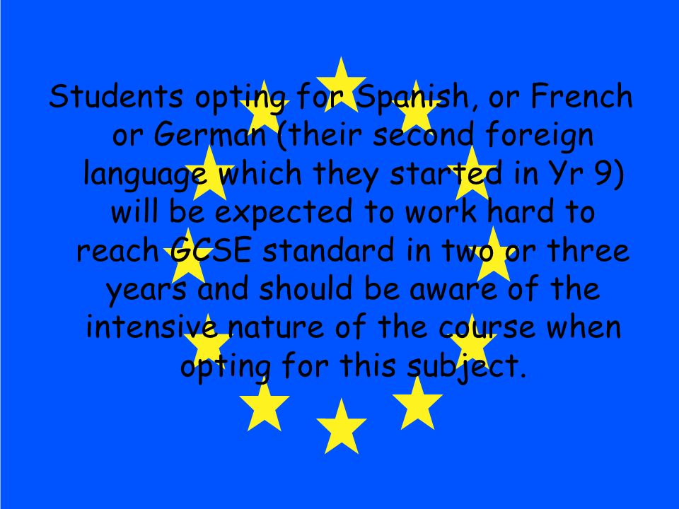 Students opting for Spanish, or French or German (their second foreign language which they started in Yr 9) will be expected to work hard to reach GCSE standard in two or three years and should be aware of the intensive nature of the course when opting for this subject.