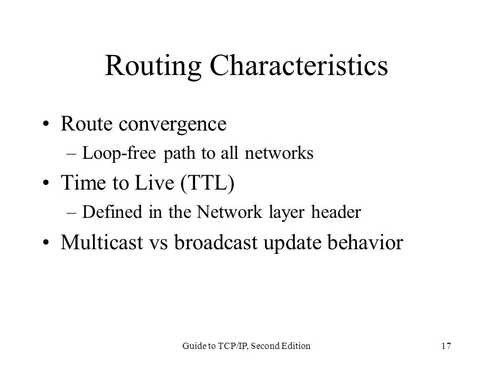 Guide to TCP/IP, Second Edition17 Routing Characteristics Route convergence –Loop-free path to all networks Time to Live (TTL) –Defined in the Network layer header Multicast vs broadcast update behavior