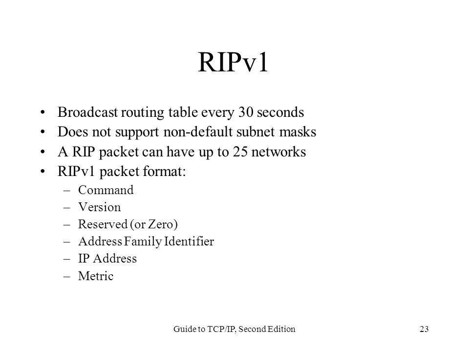 Guide to TCP/IP, Second Edition23 RIPv1 Broadcast routing table every 30 seconds Does not support non-default subnet masks A RIP packet can have up to 25 networks RIPv1 packet format: –Command –Version –Reserved (or Zero) –Address Family Identifier –IP Address –Metric
