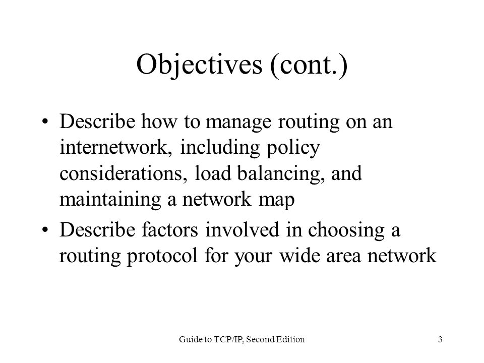 Guide to TCP/IP, Second Edition3 Objectives (cont.) Describe how to manage routing on an internetwork, including policy considerations, load balancing, and maintaining a network map Describe factors involved in choosing a routing protocol for your wide area network