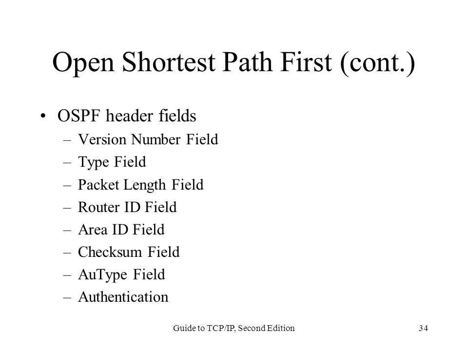 Guide to TCP/IP, Second Edition34 Open Shortest Path First (cont.) OSPF header fields –Version Number Field –Type Field –Packet Length Field –Router ID Field –Area ID Field –Checksum Field –AuType Field –Authentication