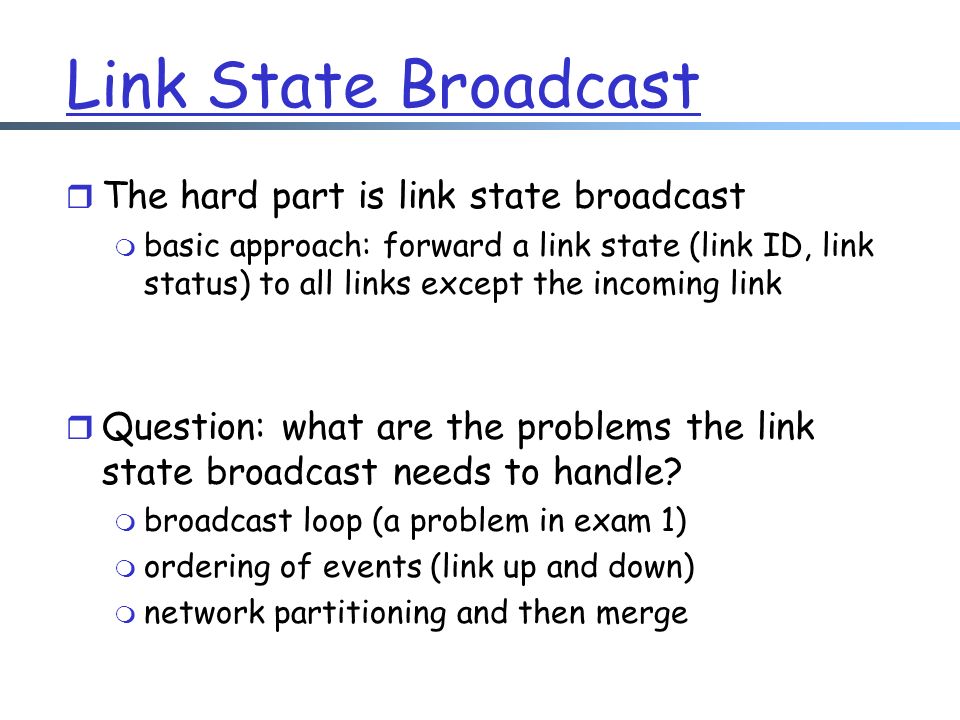 Link State Broadcast r The hard part is link state broadcast m basic approach: forward a link state (link ID, link status) to all links except the incoming link r Question: what are the problems the link state broadcast needs to handle.