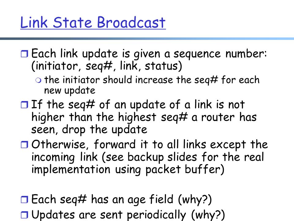 Link State Broadcast r Each link update is given a sequence number: (initiator, seq#, link, status) m the initiator should increase the seq# for each new update r If the seq# of an update of a link is not higher than the highest seq# a router has seen, drop the update r Otherwise, forward it to all links except the incoming link (see backup slides for the real implementation using packet buffer) r Each seq# has an age field (why ) r Updates are sent periodically (why )
