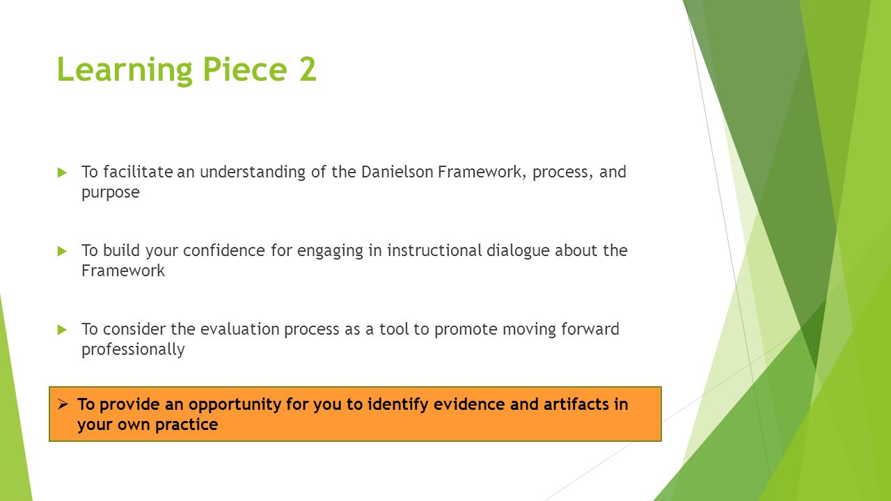 Learning Piece 2  To facilitate an understanding of the Danielson Framework, process, and purpose  To build your confidence for engaging in instructional dialogue about the Framework  To consider the evaluation process as a tool to promote moving forward professionally  To provide an opportunity for you to identify evidence and artifacts in your own practice