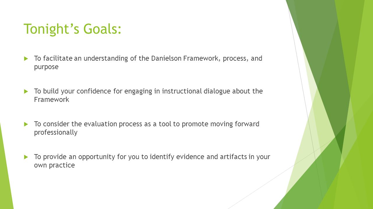 Tonight’s Goals:  To facilitate an understanding of the Danielson Framework, process, and purpose  To build your confidence for engaging in instructional dialogue about the Framework  To consider the evaluation process as a tool to promote moving forward professionally  To provide an opportunity for you to identify evidence and artifacts in your own practice
