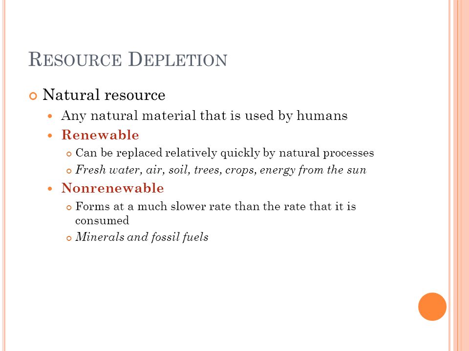 R ESOURCE D EPLETION Natural resource Any natural material that is used by humans Renewable Can be replaced relatively quickly by natural processes Fresh water, air, soil, trees, crops, energy from the sun Nonrenewable Forms at a much slower rate than the rate that it is consumed Minerals and fossil fuels