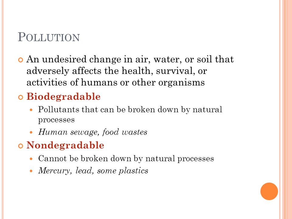 P OLLUTION An undesired change in air, water, or soil that adversely affects the health, survival, or activities of humans or other organisms Biodegradable Pollutants that can be broken down by natural processes Human sewage, food wastes Nondegradable Cannot be broken down by natural processes Mercury, lead, some plastics