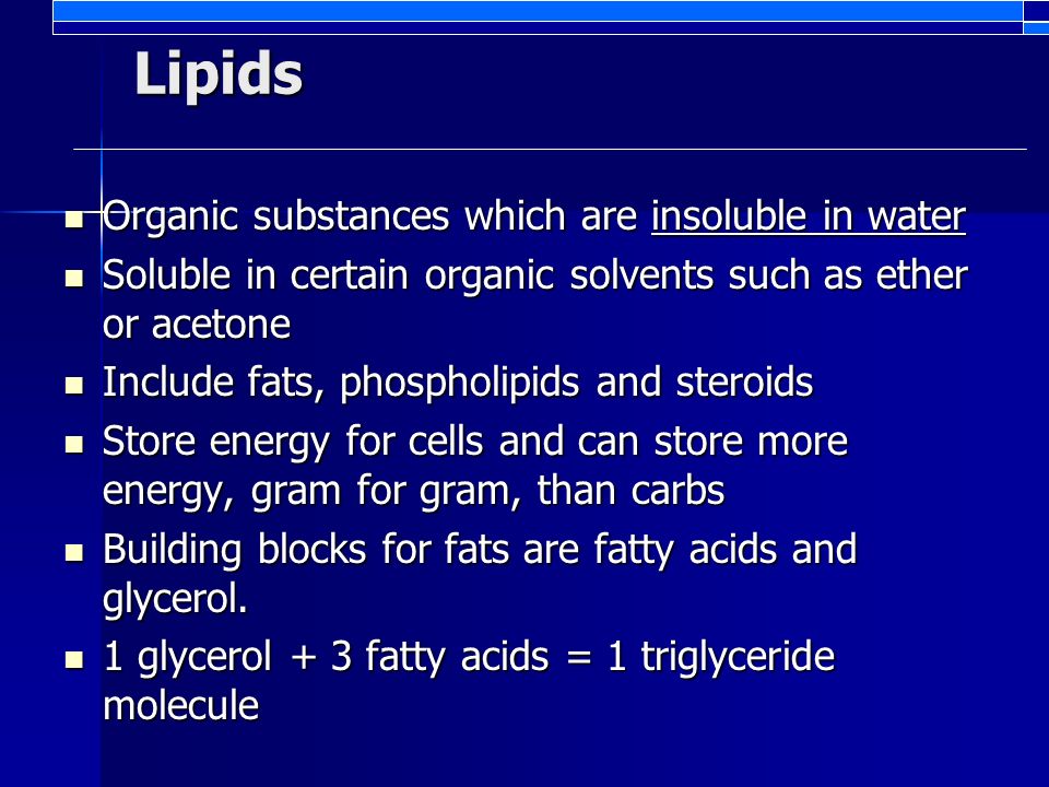 Lipids Organic substances which are insoluble in water Organic substances which are insoluble in water Soluble in certain organic solvents such as ether or acetone Soluble in certain organic solvents such as ether or acetone Include fats, phospholipids and steroids Include fats, phospholipids and steroids Store energy for cells and can store more energy, gram for gram, than carbs Store energy for cells and can store more energy, gram for gram, than carbs Building blocks for fats are fatty acids and glycerol.
