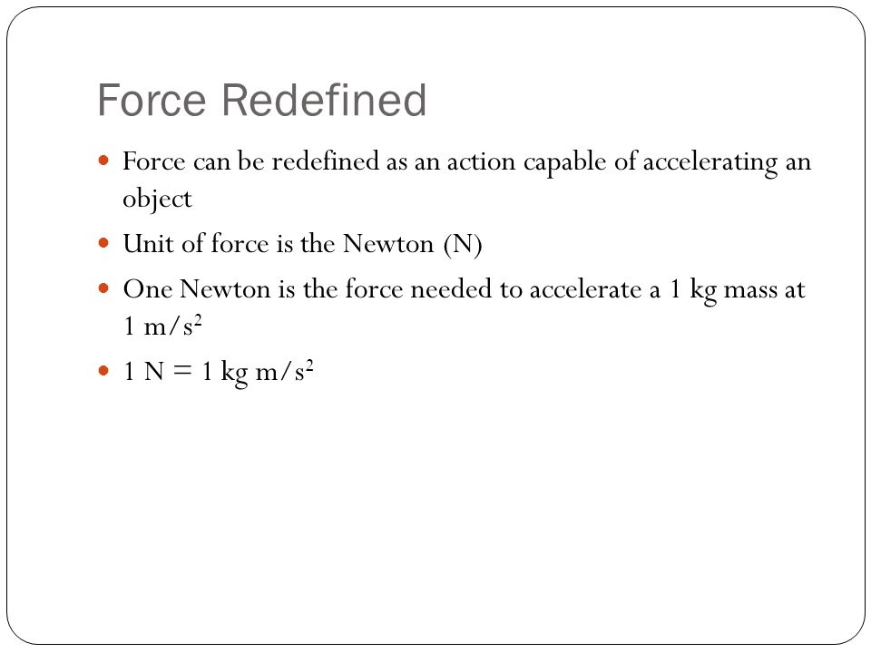 Force Redefined Force can be redefined as an action capable of accelerating an object Unit of force is the Newton (N) One Newton is the force needed to accelerate a 1 kg mass at 1 m/s 2 1 N = 1 kg m/s 2