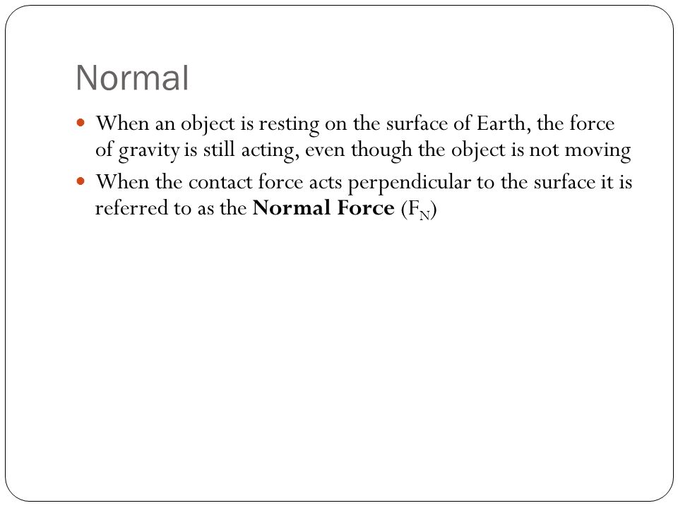 When an object is resting on the surface of Earth, the force of gravity is still acting, even though the object is not moving When the contact force acts perpendicular to the surface it is referred to as the Normal Force (F N ) Normal
