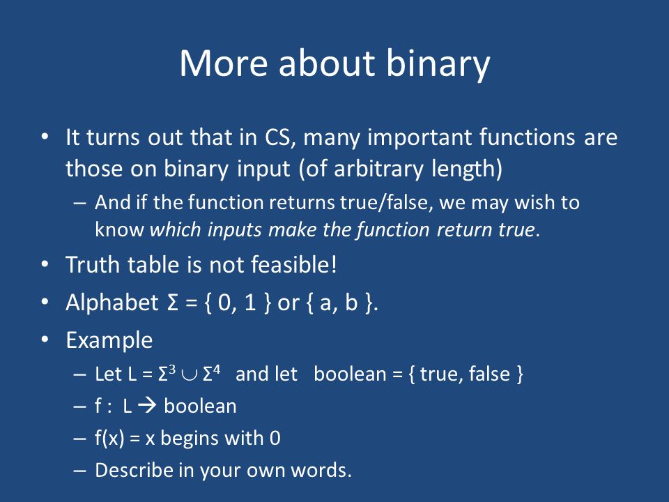 More about binary It turns out that in CS, many important functions are those on binary input (of arbitrary length) – And if the function returns true/false, we may wish to know which inputs make the function return true.