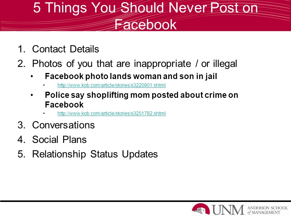 5 Things You Should Never Post on Facebook 1.Contact Details 2.Photos of you that are inappropriate / or illegal Facebook photo lands woman and son in jail   Police say shoplifting mom posted about crime on Facebook   3.Conversations 4.Social Plans 5.Relationship Status Updates
