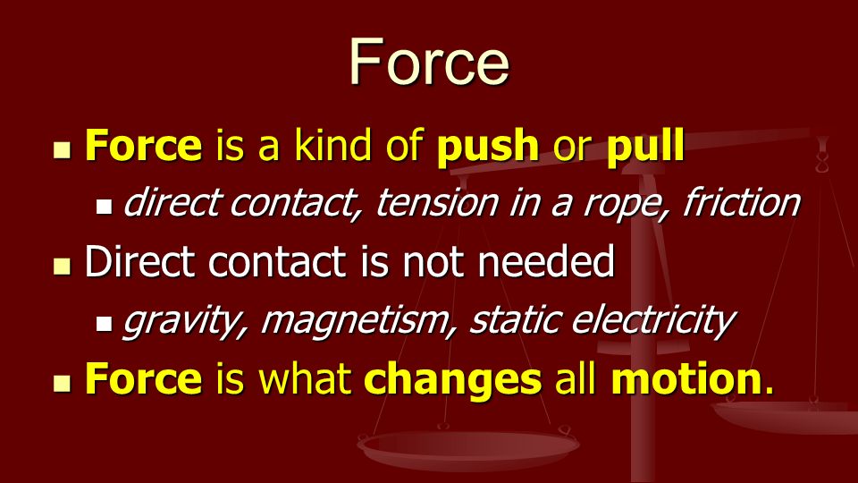 Force Force is a kind of push or pull Force is a kind of push or pull direct contact, tension in a rope, friction direct contact, tension in a rope, friction Direct contact is not needed Direct contact is not needed gravity, magnetism, static electricity gravity, magnetism, static electricity Force is what changes all motion.