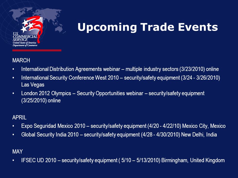 Upcoming Trade Events MARCH International Distribution Agreements webinar – multiple industry sectors (3/23/2010) online International Security Conference West 2010 – security/safety equipment (3/24 - 3/26/2010) Las Vegas London 2012 Olympics – Security Opportunities webinar – security/safety equipment (3/25/2010) online APRIL Expo Seguridad Mexico 2010 – security/safety equipment (4/20 - 4/22/10) Mexico City, Mexico Global Security India 2010 – security/safety equipment (4/28 - 4/30/2010) New Delhi, India MAY IFSEC UD 2010 – security/safety equipment ( 5/10 – 5/13/2010) Birmingham, United Kingdom