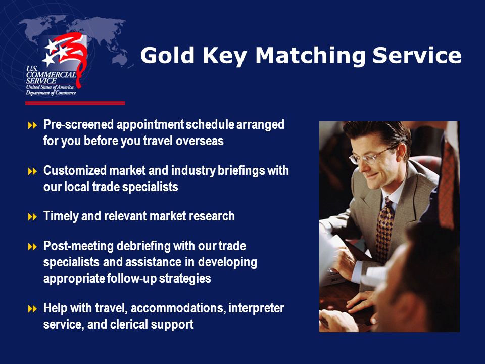 Gold Key Matching Service  Pre-screened appointment schedule arranged for you before you travel overseas  Customized market and industry briefings with our local trade specialists  Timely and relevant market research  Post-meeting debriefing with our trade specialists and assistance in developing appropriate follow-up strategies  Help with travel, accommodations, interpreter service, and clerical support