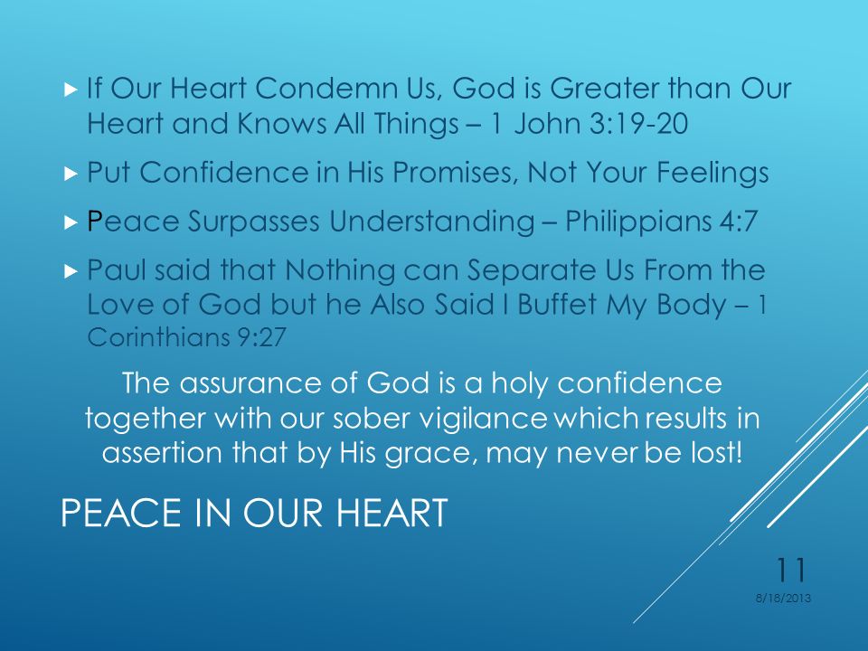 PEACE IN OUR HEART  If Our Heart Condemn Us, God is Greater than Our Heart and Knows All Things – 1 John 3:19-20  Put Confidence in His Promises, Not Your Feelings  Peace Surpasses Understanding – Philippians 4:7  Paul said that Nothing can Separate Us From the Love of God but he Also Said I Buffet My Body – 1 Corinthians 9:27 The assurance of God is a holy confidence together with our sober vigilance which results in assertion that by His grace, may never be lost.