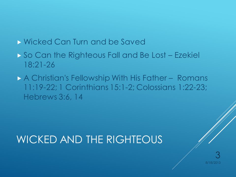 WICKED AND THE RIGHTEOUS  Wicked Can Turn and be Saved  So Can the Righteous Fall and Be Lost – Ezekiel 18:21-26  A Christian s Fellowship With His Father – Romans 11:19-22; 1 Corinthians 15:1-2; Colossians 1:22-23; Hebrews 3:6, 14 8/18/2013 3