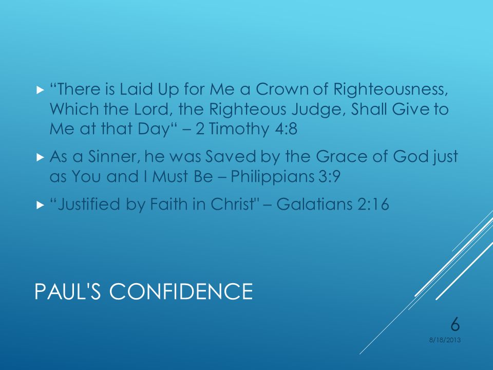 PAUL S CONFIDENCE  There is Laid Up for Me a Crown of Righteousness, Which the Lord, the Righteous Judge, Shall Give to Me at that Day – 2 Timothy 4:8  As a Sinner, he was Saved by the Grace of God just as You and I Must Be – Philippians 3:9  Justified by Faith in Christ – Galatians 2:16 8/18/2013 6