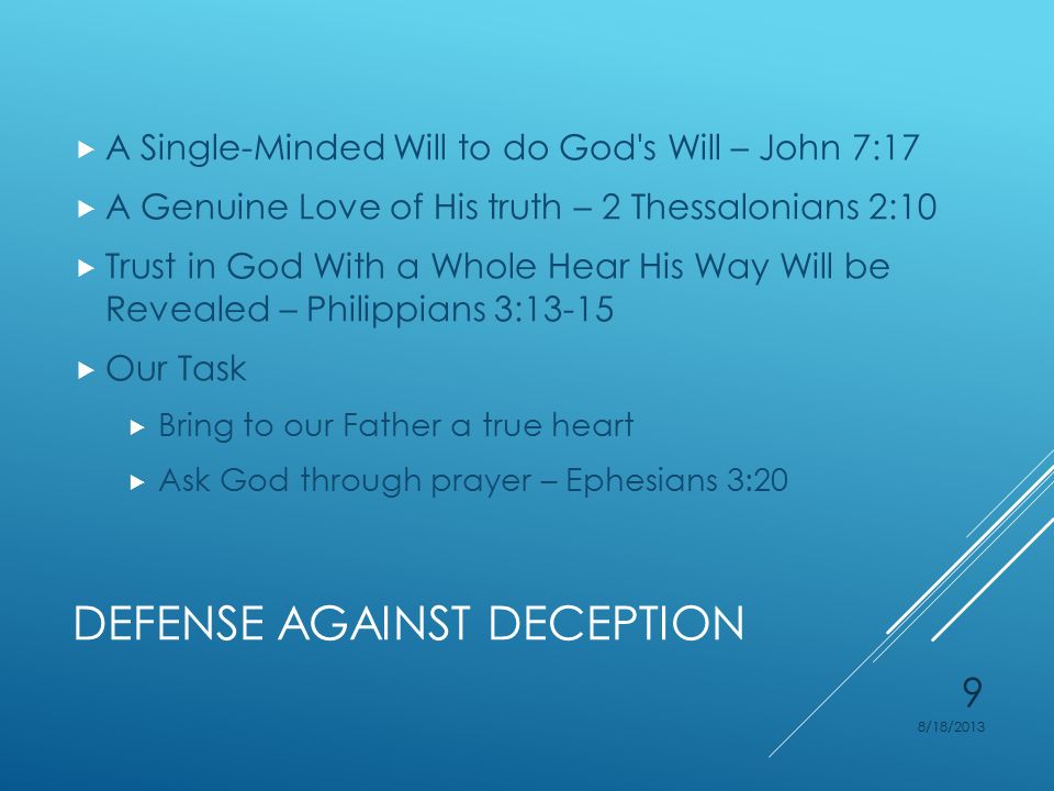 DEFENSE AGAINST DECEPTION  A Single-Minded Will to do God s Will – John 7:17  A Genuine Love of His truth – 2 Thessalonians 2:10  Trust in God With a Whole Hear His Way Will be Revealed – Philippians 3:13-15  Our Task  Bring to our Father a true heart  Ask God through prayer – Ephesians 3:20 8/18/2013 9