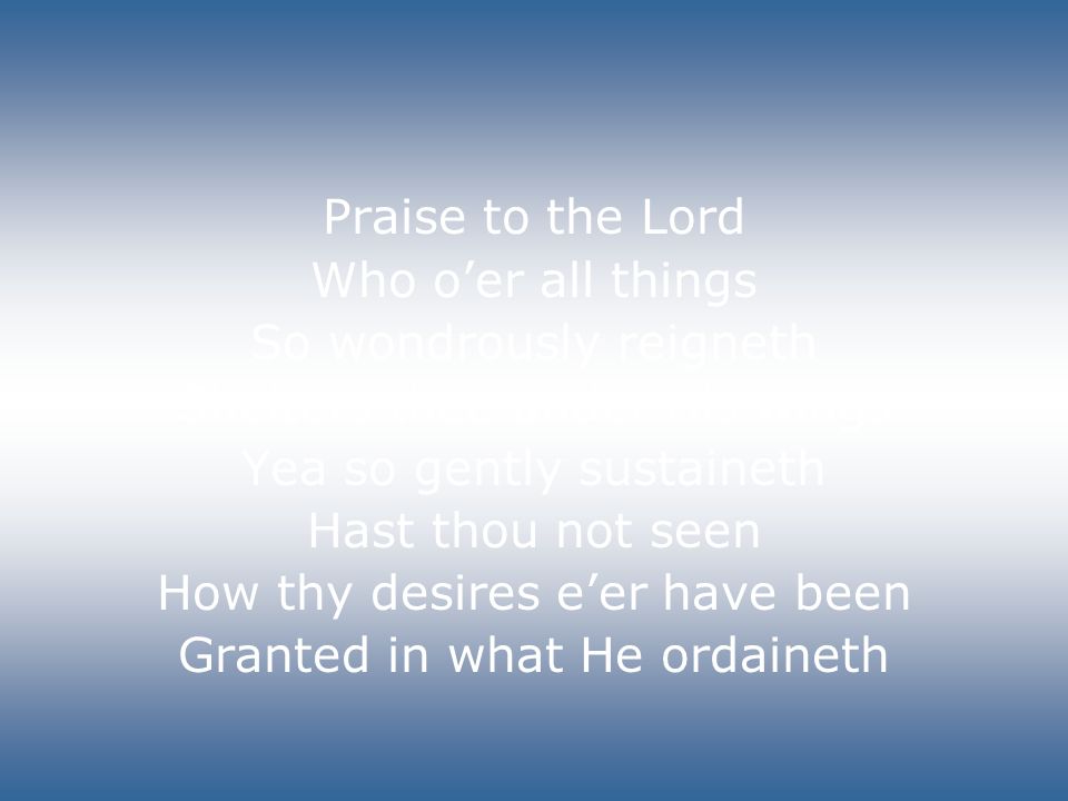 Praise to the Lord Who o’er all things So wondrously reigneth Shelters thee under His wings Yea so gently sustaineth Hast thou not seen How thy desires e’er have been Granted in what He ordaineth