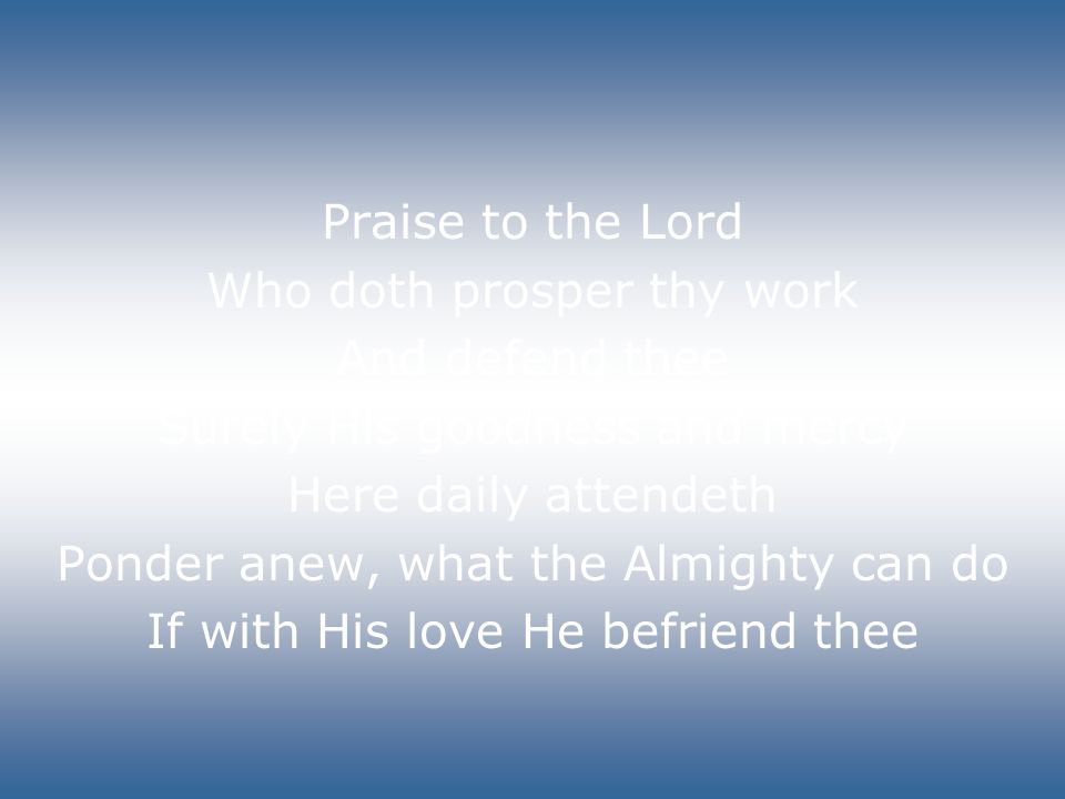 Praise to the Lord Who doth prosper thy work And defend thee Surely His goodness and mercy Here daily attendeth Ponder anew, what the Almighty can do If with His love He befriend thee