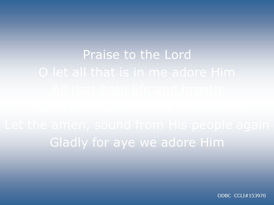Praise to the Lord O let all that is in me adore Him All that hath life and breath Come now with praises before Him Let the amen, sound from His people again Gladly for aye we adore Him ODBC CCLI#153970