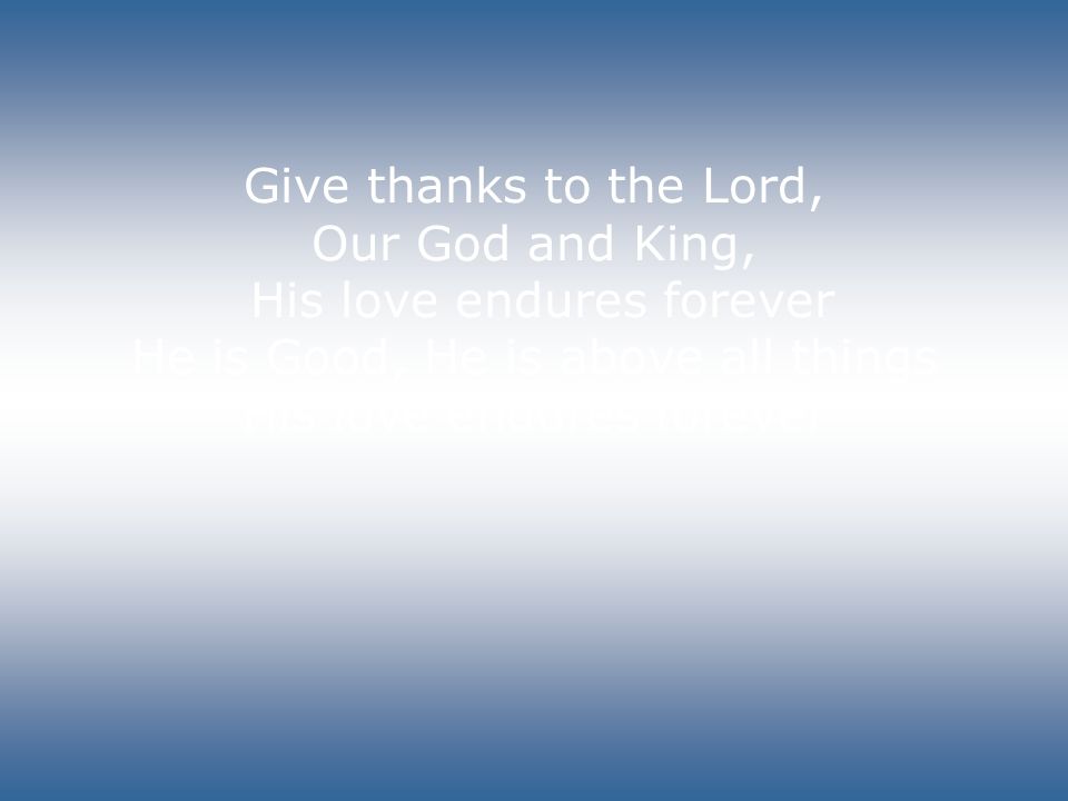 Give thanks to the Lord, Our God and King, His love endures forever He is Good, He is above all things His love endures forever
