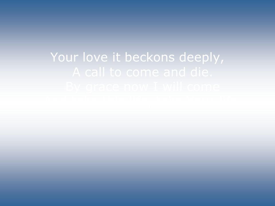 Your love it beckons deeply, A call to come and die.