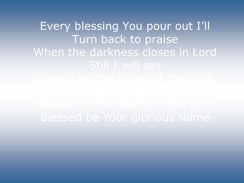 Every blessing You pour out I’ll Turn back to praise When the darkness closes in Lord Still I will say Blessed be the Name of the Lord, Blessed be Your Name Blessed be the Name of the Lord Blessed be Your glorious Name