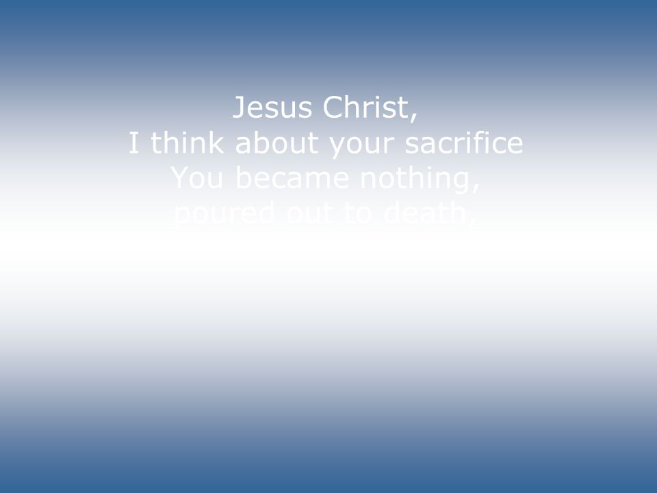 Jesus Christ, I think about your sacrifice You became nothing, poured out to death,